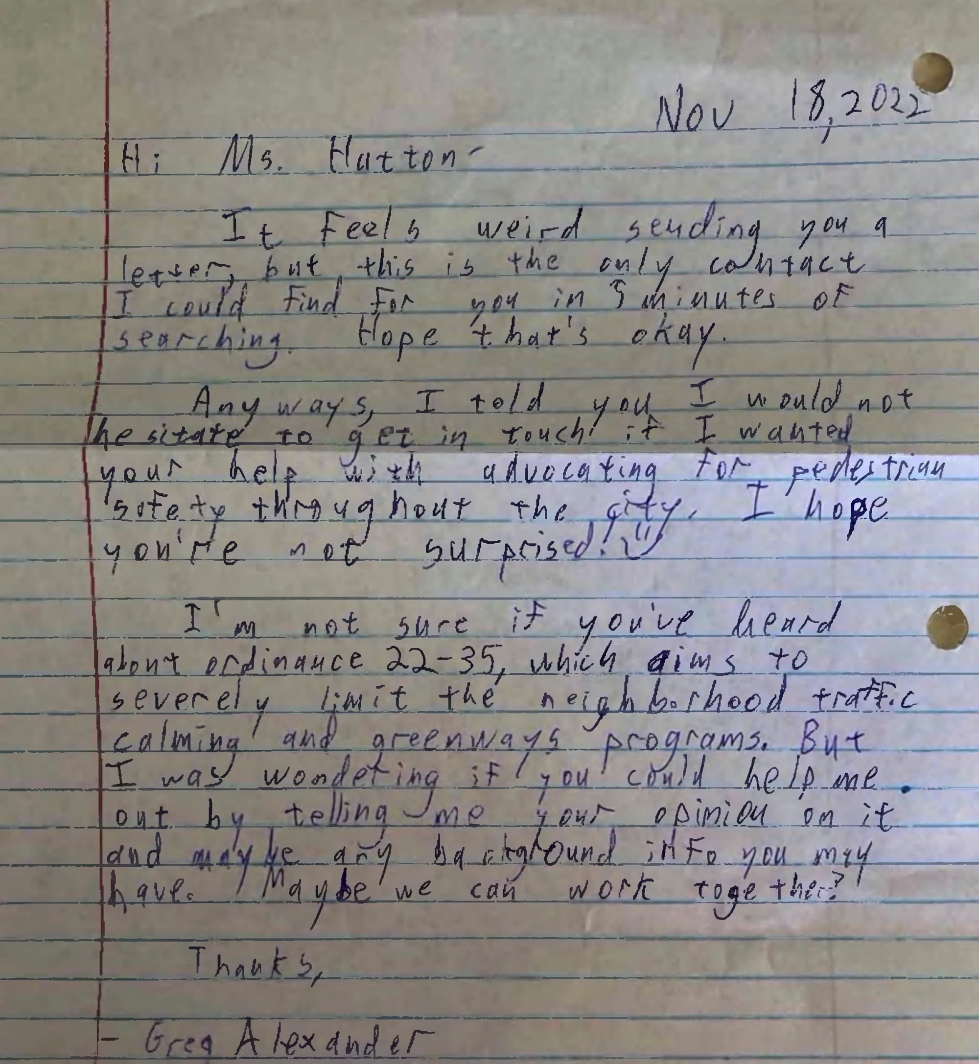 November 18 2022 Hi Ms Hatton, It feels weird sending you a letter, but this is the only contact I could find for you in five minutes of searching. I hope that's okay. Anyways, I told you I would not hesitate to get in touch if I wanted your help with help advocating for pedestrian safety throughout the city. I hope you're not surprised! [Smiley face] I'm not sure if you've heard about Ordinance 22-35, which aims to severely limit the neighborhood traffic calming and greenways programs. But I was wondering if you could help me out by telling me your opinion on it. And maybe any background info you may have. Maybe we can work together? Thanks, Greg Alexander