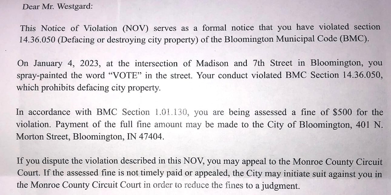 Dear Mr. Westgard: This Notice of Violation (NOV) serves as a formal notice that you have violated section 14.36.050 (Defacing or destroying city property) of the Bloomington Municipal Code (BMC). On January 4, 2023, at the intersection of Madison and 7th Street in Bloomington, you spray-painted the word “VOTE” in the street. Your conduct violated BMC Section 14.36.050, which prohibits defacing city property. In accordance with BMC Section 1.01.130, you are being assessed a fine of $500 for the violation. Payment of the full fine amount may be made to the City of Bloomington, 401 N. Morton Street, Bloomington, IN 47404. If you dispute the violation described in this NOV, you may appeal to the Monroe County Circuit Court. If the assessed fine is not timely paid or appealed, the City may initiate suit against you in the Monroe County Circuit Court in order to reduce the fines to a judgment.