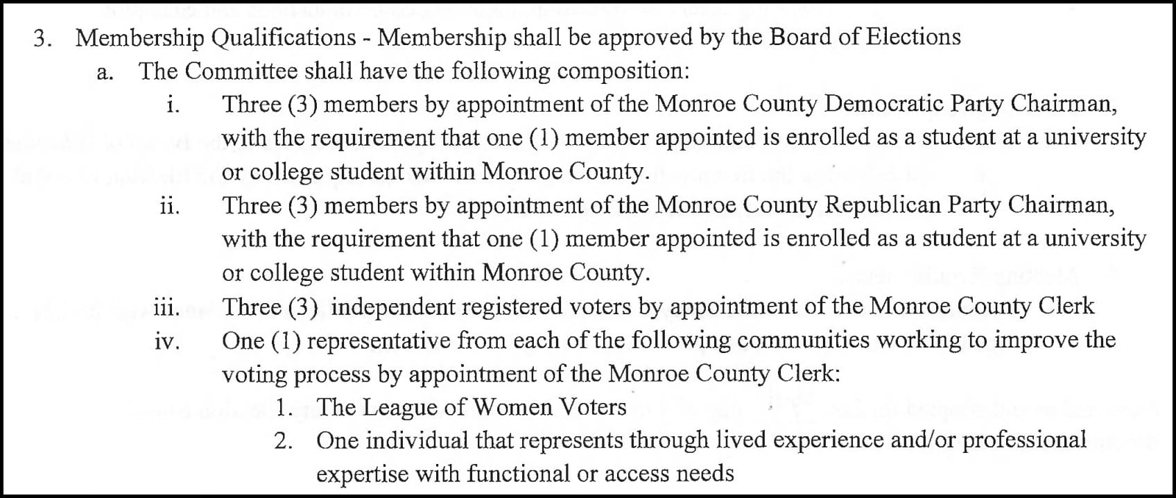 Membership Qualifications - Membership shall be approved by the Board of Elections a. The Committee shall have the following composition: i. Three (3) members by appointment of the Monroe County Democratic Party Chairman, with the requirement that one (1) member appointed is enrolled as a student at a university or college student within Monroe County. ii. Three (3) members by appointment of the Monroe County Republican Party Chairman, with the requirement that one (1) member appointed is enrolled as a student at a university or college student within Monroe County. iii. Three (3) independent registered voters by appointment of the Monroe County Clerk iv. One (1) representative from each of the following communities working to improve the voting process by appointment of the Monroe County Clerk: 1. The League of Women Voters 2. One individual that represents through lived experience and/or professional expertise with functional or access needs