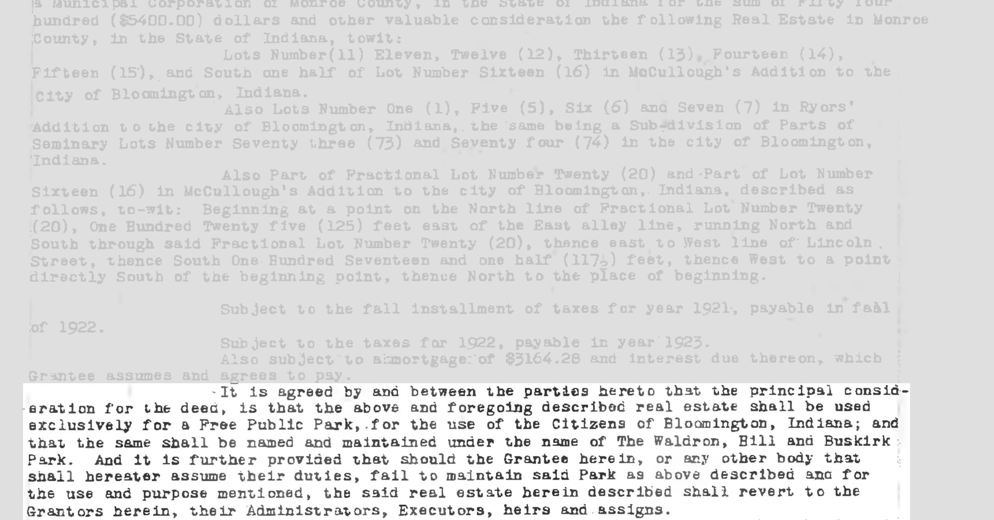 It is agreed by and between the parties hereto that the principal consideration for the deed is that the above and foregoing described real estate shall be used exclusively for a Free Public Park, for the use of the Citizens of Bloomington, Indiana; and that the same shall be named and maintained under the name of The Waldron, Hill and Buskirk Park. And it is further provided that should the Grantee herein, or any other body that shall hereafter assume their duties, fail to maintain said Park as above described and for the use and purpose mentioned, the said real estate herein described shall revert to the Grantors herein, their Administrators, Executors, heirs and assigns.