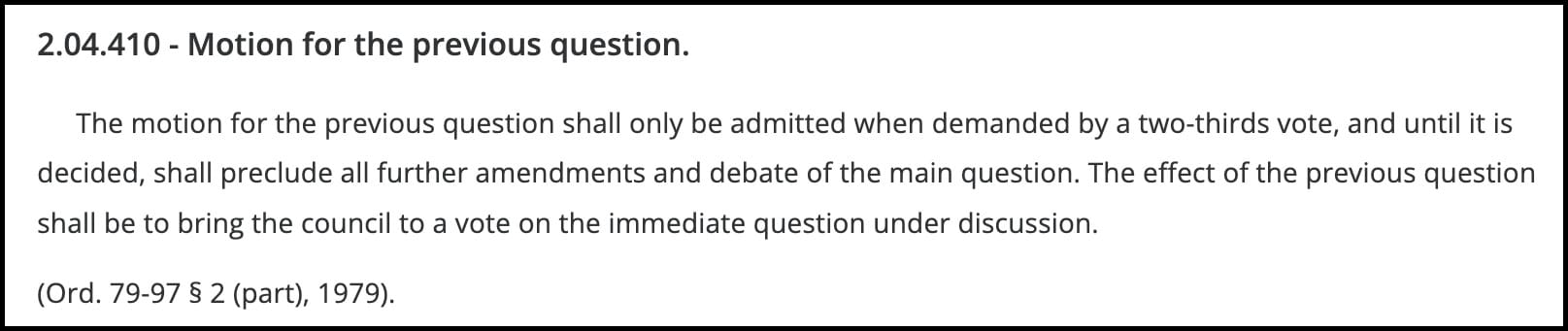 2.04.410 - Motion for the previous question. The motion for the previous question shall only be admitted when demanded by a two-thirds vote, and until it is decided, shall preclude all further amendments and debate of the main question. The effect of the previous question shall be to bring the council to a vote on the immediate question under discussion. (Ord. 79-97 § 2 (part), 1979).